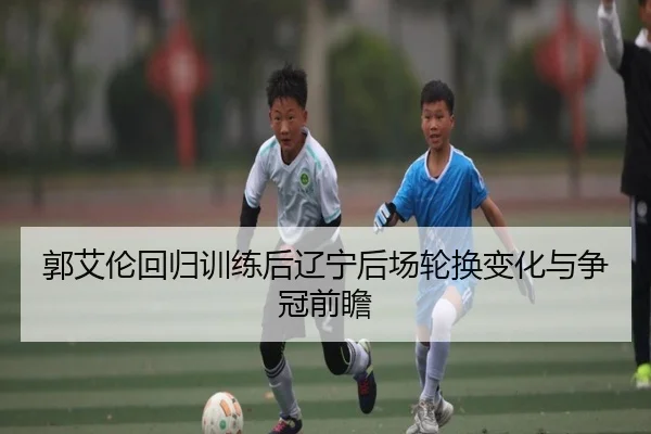 郭艾伦回归训练后辽宁后场轮换变化与争冠前瞻